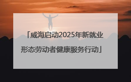 威海启动2025年新就业形态劳动者健康服务行动