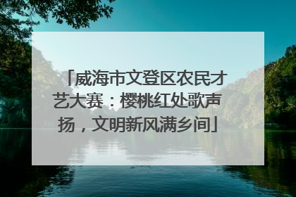 威海市文登区农民才艺大赛：樱桃红处歌声扬，文明新风满乡间