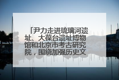 尹力走进琉璃河遗址、大葆台遗址博物馆和北京市考古研究院，围绕加强历史文化名城保护调研