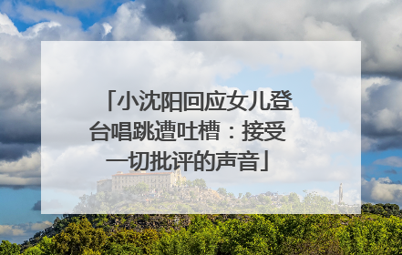 小沈阳回应女儿登台唱跳遭吐槽：接受一切批评的声音
