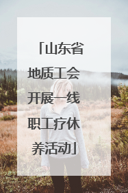 山东省地质工会开展一线职工疗休养活动