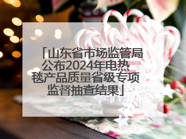 山东省市场监管局公布2024年电热毯产品质量省级专项监督抽查结果