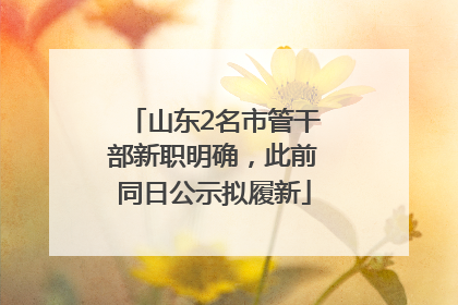 山东2名市管干部新职明确，此前同日公示拟履新