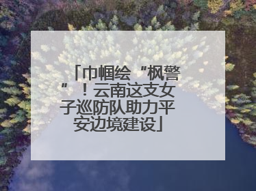 巾帼绘“枫警”！云南这支女子巡防队助力平安边境建设