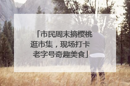 市民周末摘樱桃逛市集，现场打卡老字号奇趣美食