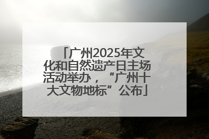 广州2025年文化和自然遗产日主场活动举办，“广州十大文物地标”公布