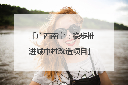 广西南宁：稳步推进城中村改造项目