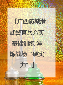 广西防城港武警官兵夯实基础训练 淬炼战场“硬实力”
