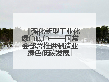 强化新型工业化绿色底色——国常会部署推进制造业绿色低碳发展