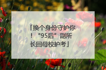 换个身份守护你！“95后”副所长回母校护考