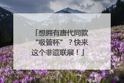想拥有唐代同款“吸管杯”？快来这个非遗联展！