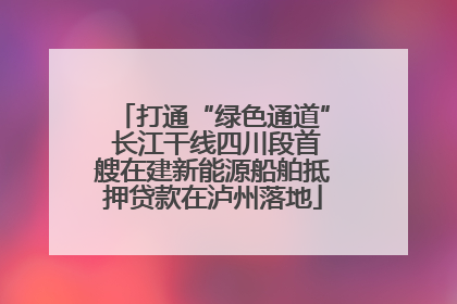 打通“绿色通道” 长江干线四川段首艘在建新能源船舶抵押贷款在泸州落地