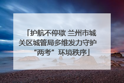 护航不停歇 兰州市城关区城管局多维发力守护“两考”环境秩序