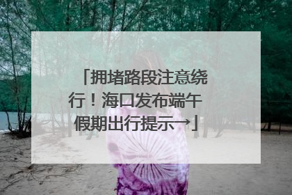 拥堵路段注意绕行！海口发布端午假期出行提示→