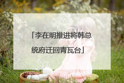 李在明推进将韩总统府迁回青瓦台