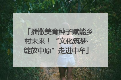 播撒美育种子赋能乡村未来！“文化筑梦·绽放中原”走进中牟