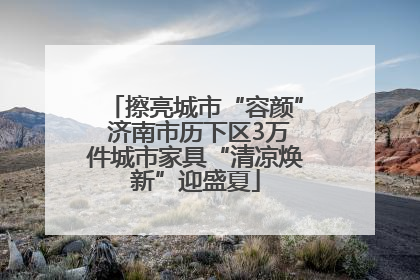 擦亮城市“容颜” 济南市历下区3万件城市家具“清凉焕新”迎盛夏