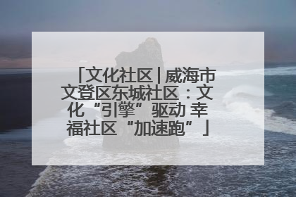 文化社区│威海市文登区东城社区：文化“引擎”驱动 幸福社区“加速跑”
