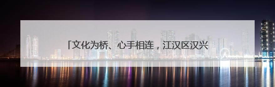 文化为桥、心手相连，江汉区汉兴街道“百团大绽”演绎邻里新风貌