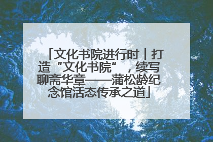文化书院进行时丨打造“文化书院”，续写聊斋华章——蒲松龄纪念馆活态传承之道