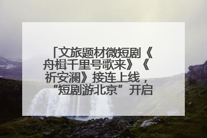 文旅题材微短剧《舟楫千里号歌来》《祈安澜》接连上线，“短剧游北京”开启大运河文化之旅
