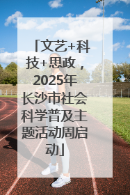 文艺+科技+思政，2025年长沙市社会科学普及主题活动周启动