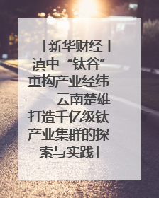 新华财经丨滇中“钛谷”重构产业经纬——云南楚雄打造千亿级钛产业集群的探索与实践
