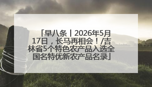 早八条丨2026年5月17日，长马再相会！/吉林省5个特色农产品入选全国名特优新农产品名录