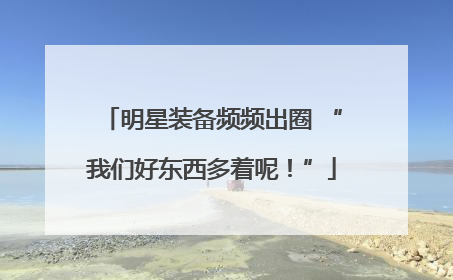 明星装备频频出圈 “我们好东西多着呢！”