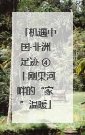 机遇中国·非洲足迹 ④丨刚果河畔的“家”温暖