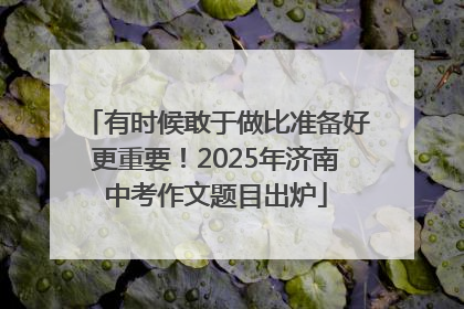 有时候敢于做比准备好更重要！2025年济南中考作文题目出炉