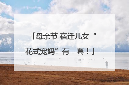 母亲节 宿迁儿女“花式宠妈”有一套！