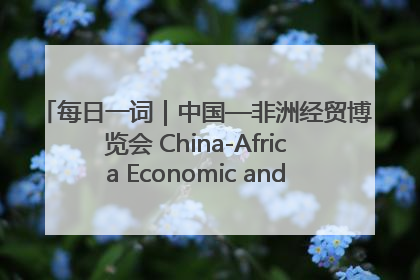 每日一词｜中国—非洲经贸博览会 China-Africa Economic and Trade Expo