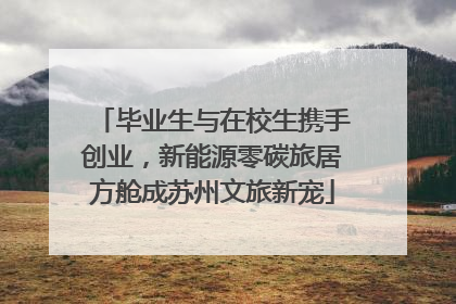 毕业生与在校生携手创业，新能源零碳旅居方舱成苏州文旅新宠