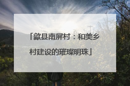 歙县南屏村：和美乡村建设的璀璨明珠