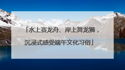 水上赛龙舟、岸上舞龙狮，沉浸式感受端午文化习俗