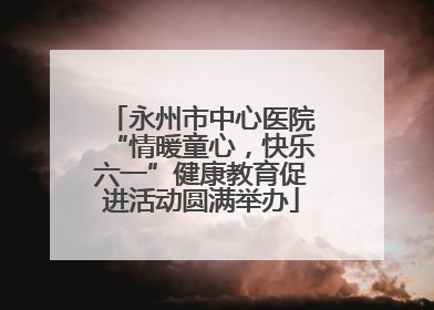 永州市中心医院“情暖童心，快乐六一”健康教育促进活动圆满举办