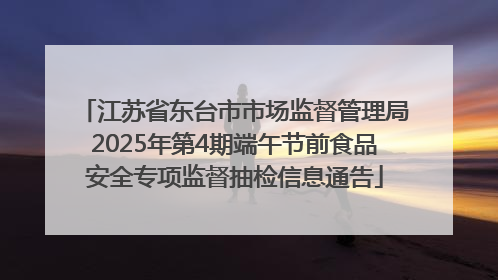 江苏省东台市市场监督管理局2025年第4期端午节前食品安全专项监督抽检信息通告