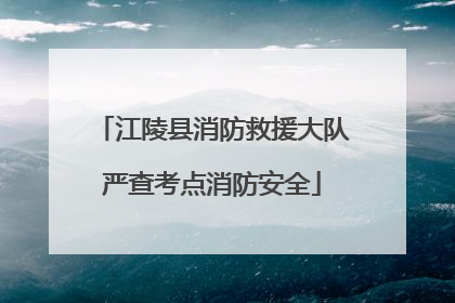 江陵县消防救援大队严查考点消防安全
