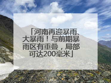 河南再迎暴雨、大暴雨！与前期暴雨区有重叠，局部可达200毫米