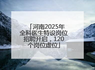 河南2025年全科医生特设岗位招聘开启，120个岗位虚位