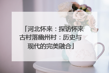 河北怀来：探访怀来古村落幽州村：历史与现代的完美融合