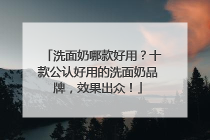 洗面奶哪款好用？十款公认好用的洗面奶品牌，效果出众！