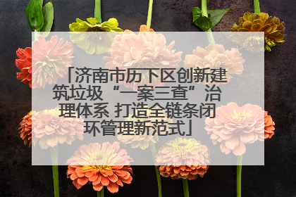 济南市历下区创新建筑垃圾“一案三查”治理体系 打造全链条闭环管理新范式