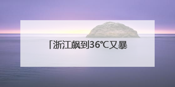 浙江飙到36℃又暴跌到二字头，高考天气最新消息：阵雨、雷雨、闷热一样不少