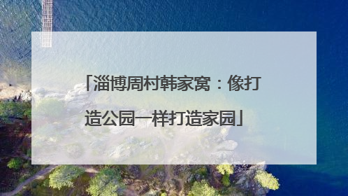 淄博周村韩家窝：像打造公园一样打造家园