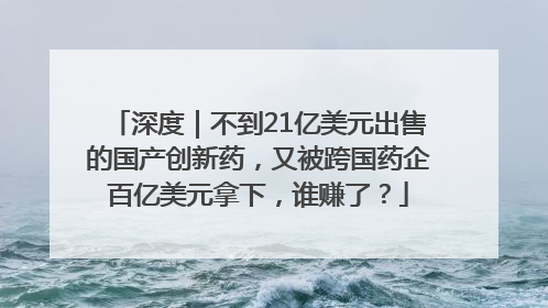 深度｜不到21亿美元出售的国产创新药，又被跨国药企百亿美元拿下，谁赚了？