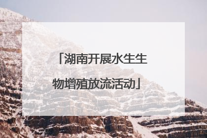 湖南开展水生生物增殖放流活动