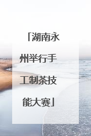 湖南永州举行手工制茶技能大赛