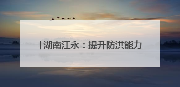 湖南江永：提升防洪能力 让雨后不再“看海”